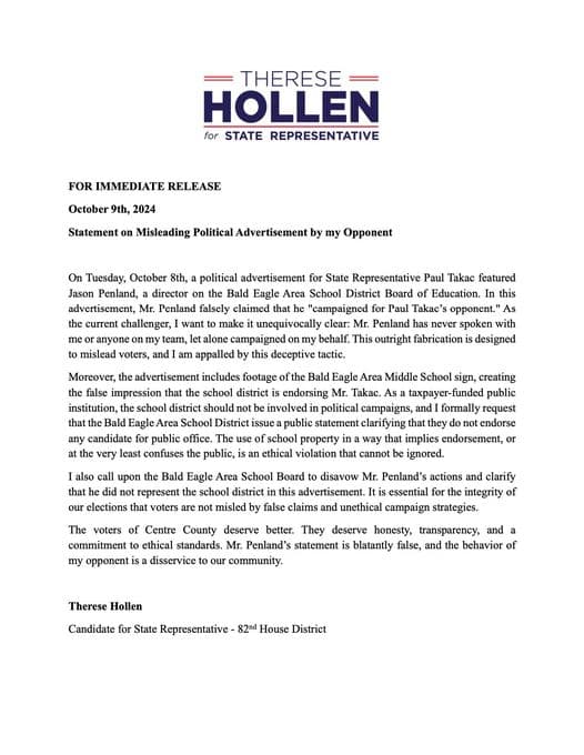 My opponent has released a deeply misleading advertisement, and I feel it is crucial to set the record straight.

First, Jason Penland has never coordinated or communicated with my campaign. Any suggestion otherwise is simply false.

Second, it is concerning that this advertisement was filmed on public school property, potentially insinuating an endorsement from the Bald Eagle Area School District. As a taxpayer-funded institution, the school district should remain impartial in all political matters.

For the sake of truth, transparency, and honesty, I encourage you to read and share this statement. Our democratic process deserves nothing less than integrity.